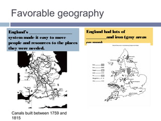 Favorable geography 
England’s CANAL system made it 
easy to move people and 
resources to the places they were 
needed. 
England had lots of COAL_and 
iron (gray areas on map). 
This map shows canals built 
between 1759 and 1815. 
 