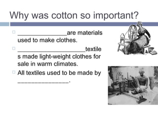 Why was cotton so important in the 
Industrial Revolution? 
 TEXTILES are materials 
used to make clothes. 
 COTTON_ textiles made 
light-weight clothes for sale 
in warm climates. 
 All textiles used to be made 
by HAND. 
 