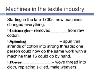 Machines in the textile industry 
Starting in the late 1700s, new machines 
changed everything: 
Cotton gin – removed SEEDS from raw 
cotton. 
Spinning JENNY_ – spun thin strands of 
cotton into strong threads; one person could 
now do the same work with a machine that 
16 could do by hand. 
Power LOOM – wove thread into cloth, 
replacing skilled, male weavers. 
 