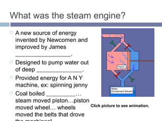 What was the steam engine? 
 A new source of energy 
invented by Newcomen and 
improved by James WATT. 
 Designed to pump water out 
of deep MINES. 
 Provided energy for A N Y 
machine, ex: spinning jenny 
 Coal boiled WATER…steam 
moved piston…piston moved 
wheel… wheels moved the 
belts that drove the 
machines! 
Click picture to see animation. 
 