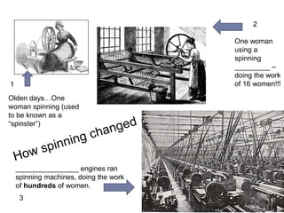 How spinning changed 
1 
Before machines…one 
woman did the spinning 
using a spinning 
WHEEL (used to be 
known as a “spinster”) 
Industrial 
Revolution: One 
woman using a 
spinning JENNY – 
doing the work of 
16 women!!! 
STEAM engines ran spinning 
machines, doing the work of 
hundreds of women. Notice there 
are no people in this picture! 
2 
3 
 