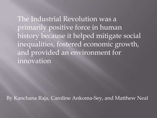 The Industrial Revolution was a
primarily positive force in human
history because it helped mitigate social
inequalities, fostered economic growth,
and provided an environment for
innovation

By Kanchana Raja, Caroline Ankoma-Sey, and Matthew Neal

 