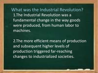 What was the Industrial Revolution? 
1.The Industrial Revolution was a 
fundamental change in the way goods 
were produced, from human labor to 
machines. 
2.The more efficient means of production 
and subsequent higher levels of 
production triggered far-reaching 
changes to industrialized societies. 
 