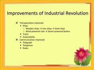 Improvements of Industrial Revolution 
 Transportation improved 
 Ships 
○ Wooden ships → Iron ships → Steel ships 
○ Wind-powered sails → Steam-powered boilers 
 Trains 
 Automobiles 
 Communication improved 
 Telegraph 
 Telephone 
 Radio 
 