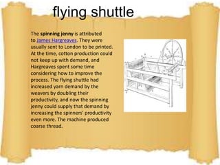 flying shuttle 
The spinning jenny is attributed 
to James Hargreaves. They were 
usually sent to London to be printed. 
At the time, cotton production could 
not keep up with demand, and 
Hargreaves spent some time 
considering how to improve the 
process. The flying shuttle had 
increased yarn demand by the 
weavers by doubling their 
productivity, and now the spinning 
jenny could supply that demand by 
increasing the spinners' productivity 
even more. The machine produced 
coarse thread. 
 