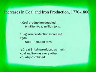 Increases in Coal and Iron Production, 1770-1800 
1.Coal production doubled 
6 million to 12 million tons. 
2.Pig iron production increased 
250% 
1800 – 130,000 tons. 
3.Great Britain produced as much 
coal and iron as every other 
country combined. 
 