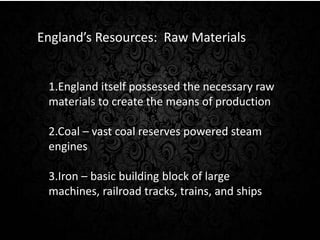 England’s Resources: Raw Materials 
1.England itself possessed the necessary raw 
materials to create the means of production 
2.Coal – vast coal reserves powered steam 
engines 
3.Iron – basic building block of large 
machines, railroad tracks, trains, and ships 
 