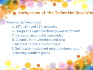 Background of the Industrial Revolution 
Commercial Revolution 
A. 15th, 16th, and 17th centuries 
B. Europeans expanded their power worldwide 
C. Increased geographic knowledge 
D. Colonies in the Americas and Asia 
E. Increased trade and commerce 
F. Guild system could not meet the demands of 
increasing numbers goods 
 