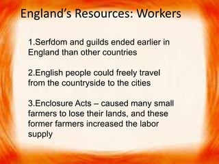 England’s Resources: Workers 
1.Serfdom and guilds ended earlier in 
England than other countries 
2.English people could freely travel 
from the countryside to the cities 
3.Enclosure Acts – caused many small 
farmers to lose their lands, and these 
former farmers increased the labor 
supply 
 