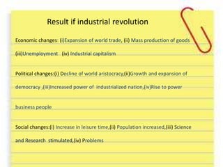 Result if industrial revolution 
Economic changes: (i)Expansion of world trade, (ii) Mass production of goods 
(iii)Unemployment (iv) Industrial capitalism 
Political changes:(i) Decline of world aristocracy,(ii)Growth and expansion of 
democracy ,(iii)Increased power of industrialized nation,(iv)Rise to power 
business people 
Social changes:(i) Increase in leisure time,(ii) Population increased,(iii) Science 
and Research stimulated,(iv) Problems 
 