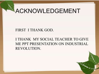 ACKNOWLEDGEMENT 
FIRST I THANK GOD. 
I THANK MY SOCIAL TEACHER TO GIVE 
ME PPT PRESENTATION ON INDUSTRIAL 
REVOLUTION. 
 
