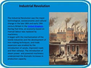 Industrial Revolution 
The Industrial Revolution was the major 
technological, socioeconomic and cultural 
change in the late 18th and early 19th 
century Britain in the United Kingdom. 
During that time, an economy based on 
manual labour was replaced by 
machinery. 
It began with the mechanisation of the 
textile industries and the development of 
iron-making techniques, and trade 
expansion was enabled by the 
introduction of canals, improved roads 
and then railways. The introduction of 
steam power and powered machinery 
underpinned the dramatic increases in 
production capacity. 
 