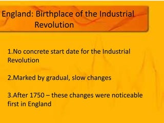 England: Birthplace of the Industrial 
Revolution 
1.No concrete start date for the Industrial 
Revolution 
2.Marked by gradual, slow changes 
3.After 1750 – these changes were noticeable 
first in England 
 