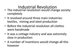 Industrial Revolution
• The industrial revolution would change society
completely
• It revolved around three main industries:
textiles, mining and steel production
• Before the industrial revolution all clothes
were handmade
• It was a cottage industry and was extremely
slow in production
• A number of inventions would change all this
however
 