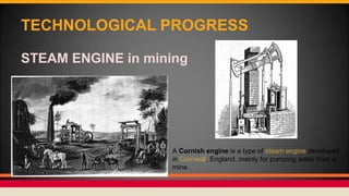 TECHNOLOGICAL PROGRESS
STEAM ENGINE in mining
A Cornish engine is a type of steam engine developed
in Cornwall, England, mainly for pumping water from a
mine.
 