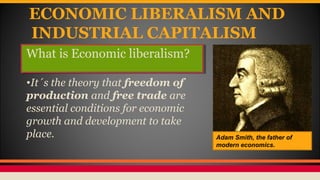 ECONOMIC LIBERALISM AND
INDUSTRIAL CAPITALISM
What is Economic liberalism?
•It´s the theory that freedom of
production and free trade are
essential conditions for economic
growth and development to take
place. Adam Smith, the father of
modern economics.
 