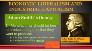 ECONOMIC LIBERALISM AND
INDUSTRIAL CAPITALISM
Adam Smith´s theory
Adam Smith, the father of
modern economics.
2.- Manufactures should be free
to produce the goods that they
want to produce:
• In this way they can respond effectively
to the demands of the market.
The law of the
support and the
demand.
The law of the
support and the
demand.
 