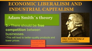 ECONOMIC LIBERALISM AND
INDUSTRIAL CAPITALISM
Adam Smith´s theory
Adam Smith, the father of
modern economics.
3.- There should be free
competition between
businesses.
•This will lead to better-quality products and
lower prices. The law of the
support and the
demand.
The law of the
support and the
demand.
 