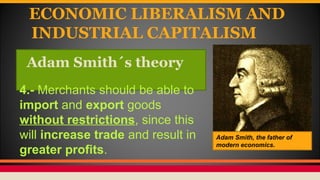 ECONOMIC LIBERALISM AND
INDUSTRIAL CAPITALISM
Adam Smith´s theory
Adam Smith, the father of
modern economics.
4.- Merchants should be able to
import and export goods
without restrictions, since this
will increase trade and result in
greater profits.
 