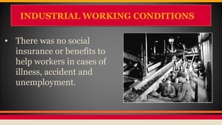 INDUSTRIAL WORKING CONDITIONSINDUSTRIAL WORKING CONDITIONS
• There was no social
insurance or benefits to
help workers in cases of
illness, accident and
unemployment.
 