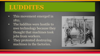 LUDDITES
• This movement emerged in
1811.
• The luddites were hostile to
nwe technology because they
thought that machines took
jobs from workers.
• They protested destroying
machines in the factories.
 