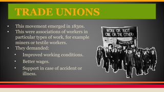 TRADE UNIONS
• This movement emerged in 1830s.
• This were associations of workers in
particular types of work, for example
miners or textile workers.
• They demanded:
• Improved working conditions.
• Better wages.
• Support in case of accident or
illness.
 