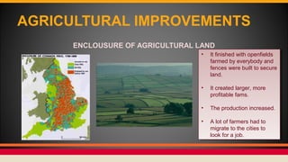 AGRICULTURAL IMPROVEMENTS
ENCLOUSURE OF AGRICULTURAL LAND
• It finished with openfields
farmed by everybody and
fences were built to secure
land.
• It created larger, more
profitable fams.
• The production increased.
• A lot of farmers had to
migrate to the cities to
look for a job.
• It finished with openfields
farmed by everybody and
fences were built to secure
land.
• It created larger, more
profitable fams.
• The production increased.
• A lot of farmers had to
migrate to the cities to
look for a job.
 