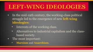 LEFT-WING IDEOLOGIES
• In the mid-19th century, the working-class political
struggle led to the emergence of new left-wing
ideologies:
• Interests of the working class.
• Alternatives to industrial capitalism and the class-
based society.
• The most important:
• Marxism and Anarchism.
 