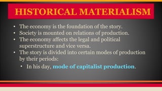 HISTORICAL MATERIALISM
• The economy is the foundation of the story.
• Society is mounted on relations of production.
• The economy affects the legal and political
superstructure and vice versa.
• The story is divided into certain modes of production
by their periods:
• In his day, mode of capitalist production.
 