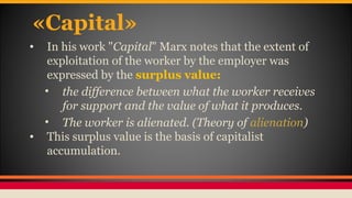 «Capital»
• In his work "Capital" Marx notes that the extent of
exploitation of the worker by the employer was
expressed by the surplus value:
• the difference between what the worker receives
for support and the value of what it produces.
• The worker is alienated. (Theory of alienation)
• This surplus value is the basis of capitalist
accumulation.
 