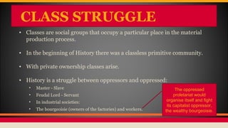CLASS STRUGGLE
• Classes are social groups that occupy a particular place in the material
production process.
• In the beginning of History there was a classless primitive community.
• With private ownership classes arise.
• History is a struggle between oppressors and oppressed:
• Master - Slave
• Feudal Lord - Servant
• In industrial societies:
• The bourgeoisie (owners of the factories) and workers.
The oppressed
proletariat would
organise itself and fight
its capitalist oppressor,
the wealthy bourgeoisie.
 