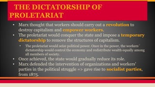 THE DICTATORSHIP OF
PROLETARIAT
• Marx thought that workers should carry out a revolution to
destroy capitalism and empower workers.
• The proletariat would conquer the state and impose a temporary
dictatorship to remove the structures of capitalism.
• The proletariat would seize political power. Once in the power, the workers´
dictatorship would control the economy and redistribute wealth equally among
all members of society.
• Once achieved, the state would gradually reduce its role.
• Marx defended the intervention of organizations and workers'
parties in the political struggle => gave rise to socialist parties,
from 1875.
 