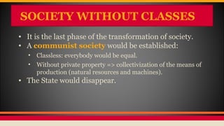 SOCIETY WITHOUT CLASSES
• It is the last phase of the transformation of society.
• A communist society would be established:
• Classless: everybody would be equal.
• Without private property => collectivization of the means of
production (natural resources and machines).
• The State would disappear.
 