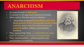ANARCHISM
• Its main founder is Bakunin
• It extends to all oppressed sections of society.
• More radical Marxist social revolution:
• Anarchists proposed immediate and total
destruction of the bourgeois social order
and the state and its instruments of
control (police, military, government,
borders).
• They opposed the State => substitution by some
kind of voluntary association among people.
• They rejected politics, political parties and
participation in elections.
 