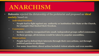 ANARCHISM
• Bakunin rejected the dictatorship of the proletariat and proposed an ideal
society based on:
• Individual freedom:
• People had to fight against any authority or institution (the State or the Church,
for example) that limited their freedom.
• Communes:
• Society would be reorganised into small, independent groups called communes.
• In these groups, all decisions would be taken by popular assemblies.
• Direct action:
• People had to defend their interests through their own actions, not through
political parties or elections.
• For some Anarchists, direct action included violent attacks and even murder.
 