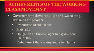 ACHIEVMENTS OF THE WORKING
CLASS MOVEMNT
• Governments developed labor laws to stop
abuse of employers:
• Prohibition of child labor.
• Maternity.
• Obligation on the employer to pay accident
insurance.
• Reduction of the working hours to 8 hours.
 