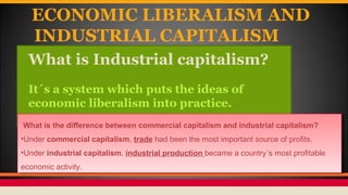 ECONOMIC LIBERALISM AND
INDUSTRIAL CAPITALISM
What is Industrial capitalism?
It´s a system which puts the ideas of
economi...