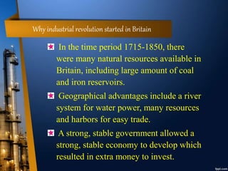 Why industrial revolution started in Britain
In the time period 1715-1850, there
were many natural resources available in
Britain, including large amount of coal
and iron reservoirs.
Geographical advantages include a river
system for water power, many resources
and harbors for easy trade.
A strong, stable government allowed a
strong, stable economy to develop which
resulted in extra money to invest.
 