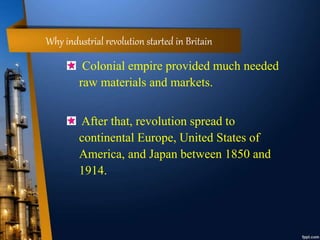 Why industrial revolution started in Britain
Colonial empire provided much needed
raw materials and markets.
After that, revolution spread to
continental Europe, United States of
America, and Japan between 1850 and
1914.
 