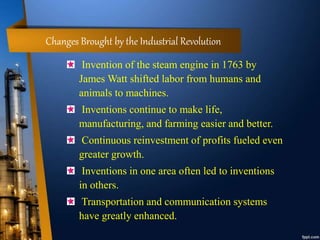 Changes Brought by the Industrial Revolution
Invention of the steam engine in 1763 by
James Watt shifted labor from humans and
animals to machines.
Inventions continue to make life,
manufacturing, and farming easier and better.
Continuous reinvestment of profits fueled even
greater growth.
Inventions in one area often led to inventions
in others.
Transportation and communication systems
have greatly enhanced.
 