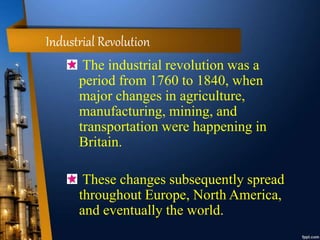 Industrial Revolution
The industrial revolution was a
period from 1760 to 1840, when
major changes in agriculture,
manufacturing, mining, and
transportation were happening in
Britain.
These changes subsequently spread
throughout Europe, North America,
and eventually the world.
 