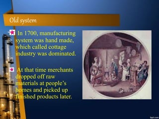 Old system
In 1700, manufacturing
system was hand made,
which called cottage
industry was dominated.
At that time merchants
dropped off raw
materials at people’s
homes and picked up
finished products later.
 