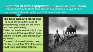 Invention of new equipment (to increase production)
The scientists of that era thus started experiments to invent new
equipment to boost up the production and invented…
The Seed Drill and Horse Hoe
The seed drill sowed the seed at
predetermined depth and the horse
hoe could pull it easily.
Earlier the seeds were directly thrown
on the ground thus were blown away
with the wind and were drained away
by the rain.
The seed drill sowed the seed deep
into the ground thus 99% of the seeds
could retain and sprout properly.
 