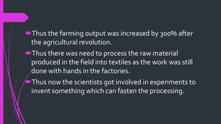 Thus the farming output was increased by 300% after
the agricultural revolution.
Thus there was need to process the raw material
produced in the field into textiles as the work was still
done with hands in the factories.
Thus now the scientists got involved in experiments to
invent something which can fasten the processing.
 