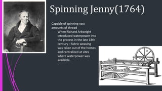 Spinning Jenny(1764)
Capable of spinning vast
amounts of thread
When Richard Arkwright
introduced waterpower into
the process in the late 18th
century – fabric weaving
was taken out of the homes
and centralized at sites
where waterpower was
available.
 