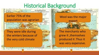 Historical Background
Earlier 75% of the
population was agrarian
They were idle during
the winters because of
the very cold climate
Wool was the major
export
The merchants who
grew it ,themselves
produced it .Thus it
was very expensive.
 