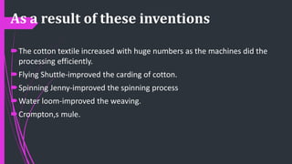 As a result of these inventions
The cotton textile increased with huge numbers as the machines did the
processing efficiently.
Flying Shuttle-improved the carding of cotton.
Spinning Jenny-improved the spinning process
Water loom-improved the weaving.
Crompton,s mule.
 