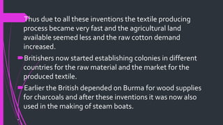 Thus due to all these inventions the textile producing
process became very fast and the agricultural land
available seemed less and the raw cotton demand
increased.
Britishers now started establishing colonies in different
countries for the raw material and the market for the
produced textile.
Earlier the British depended on Burma for wood supplies
for charcoals and after these inventions it was now also
used in the making of steam boats.
.
 
