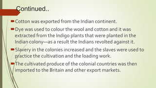 Continued..
Cotton was exported from the Indian continent.
Dye was used to colour the wool and cotton and it was
extracted from the Indigo plants that were planted in the
Indian colony—as a result the Indians revolted against it.
Slavery in the colonies increased and the slaves were used to
practice the cultivation and the loading work.
The cultivated produce of the colonial countries was then
imported to the Britain and other export markets.
 