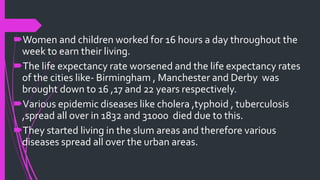 Women and children worked for 16 hours a day throughout the
week to earn their living.
The life expectancy rate worsened and the life expectancy rates
of the cities like- Birmingham , Manchester and Derby was
brought down to 16 ,17 and 22 years respectively.
Various epidemic diseases like cholera ,typhoid , tuberculosis
,spread all over in 1832 and 31000 died due to this.
They started living in the slum areas and therefore various
diseases spread all over the urban areas.
 